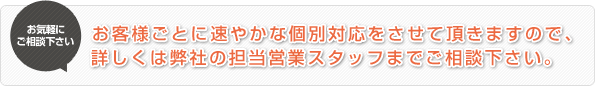 お客様ごとに速やかな個別対応をさせて頂きますので、詳しくは弊社の担当営業スタッフまでご相談下さい。